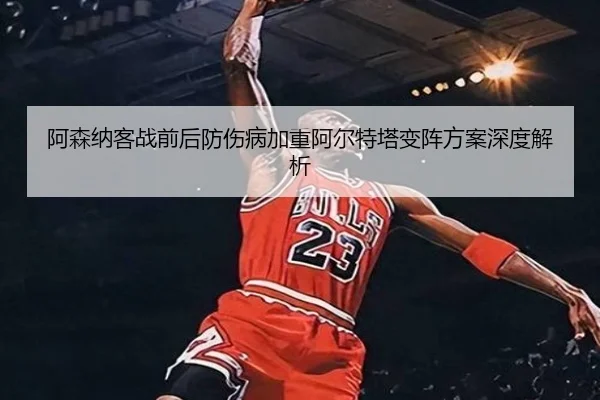 阿森纳客战前后防伤病加重阿尔特塔变阵方案深度解析